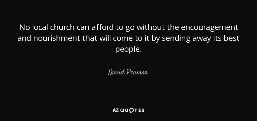 No local church can afford to go without the encouragement and nourishment that will come to it by sending away its best people. - David Penman