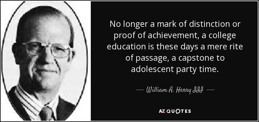 No longer a mark of distinction or proof of achievement, a college education is these days a mere rite of passage, a capstone to adolescent party time. - William A. Henry III