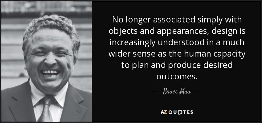 No longer associated simply with objects and appearances, design is increasingly understood in a much wider sense as the human capacity to plan and produce desired outcomes. - Bruce Mau