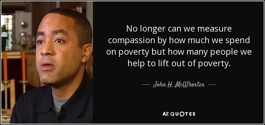 No longer can we measure compassion by how much we spend on poverty but how many people we help to lift out of poverty. - John H. McWhorter