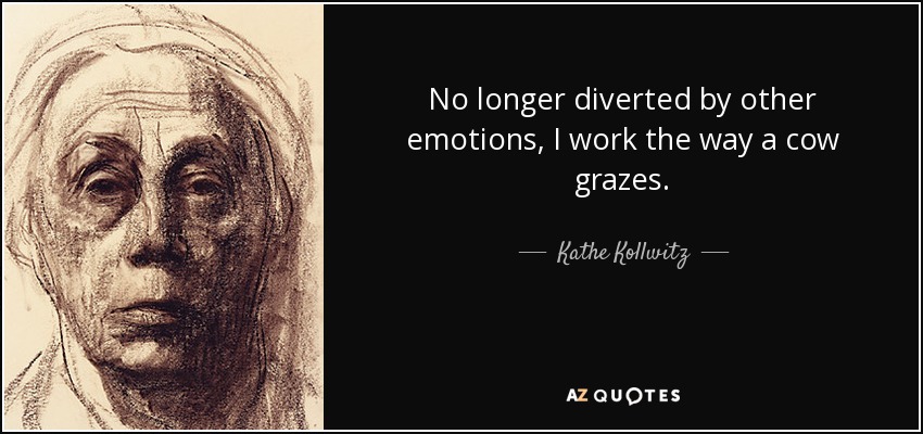 No longer diverted by other emotions, I work the way a cow grazes. - Kathe Kollwitz