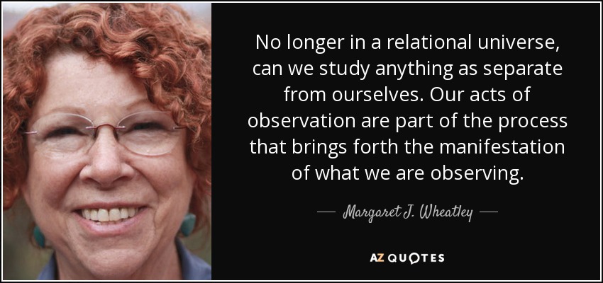 No longer in a relational universe, can we study anything as separate from ourselves. Our acts of observation are part of the process that brings forth the manifestation of what we are observing. - Margaret J. Wheatley