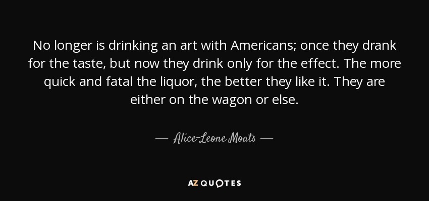 No longer is drinking an art with Americans; once they drank for the taste, but now they drink only for the effect. The more quick and fatal the liquor, the better they like it. They are either on the wagon or else. - Alice-Leone Moats