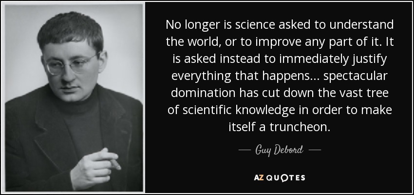 No longer is science asked to understand the world, or to improve any part of it. It is asked instead to immediately justify everything that happens... spectacular domination has cut down the vast tree of scientific knowledge in order to make itself a truncheon. - Guy Debord