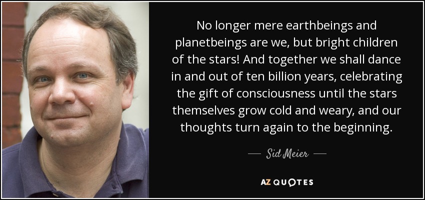 No longer mere earthbeings and planetbeings are we, but bright children of the stars! And together we shall dance in and out of ten billion years, celebrating the gift of consciousness until the stars themselves grow cold and weary, and our thoughts turn again to the beginning. - Sid Meier