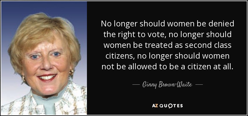 No longer should women be denied the right to vote, no longer should women be treated as second class citizens, no longer should women not be allowed to be a citizen at all. - Ginny Brown-Waite