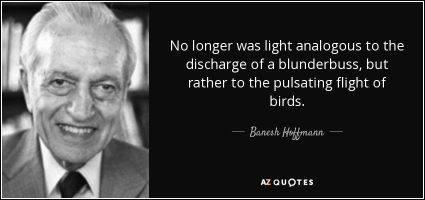 No longer was light analogous to the discharge of a blunderbuss, but rather to the pulsating flight of birds. - Banesh Hoffmann