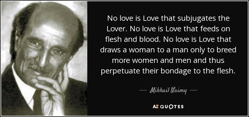 No love is Love that subjugates the Lover. No love is Love that feeds on flesh and blood. No love is Love that draws a woman to a man only to breed more women and men and thus perpetuate their bondage to the flesh. - Mikhail Naimy