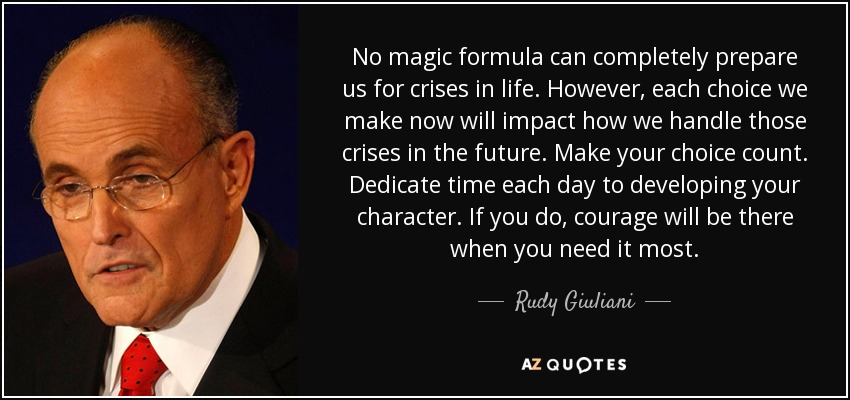 No magic formula can completely prepare us for crises in life. However, each choice we make now will impact how we handle those crises in the future. Make your choice count. Dedicate time each day to developing your character. If you do, courage will be there when you need it most. - Rudy Giuliani