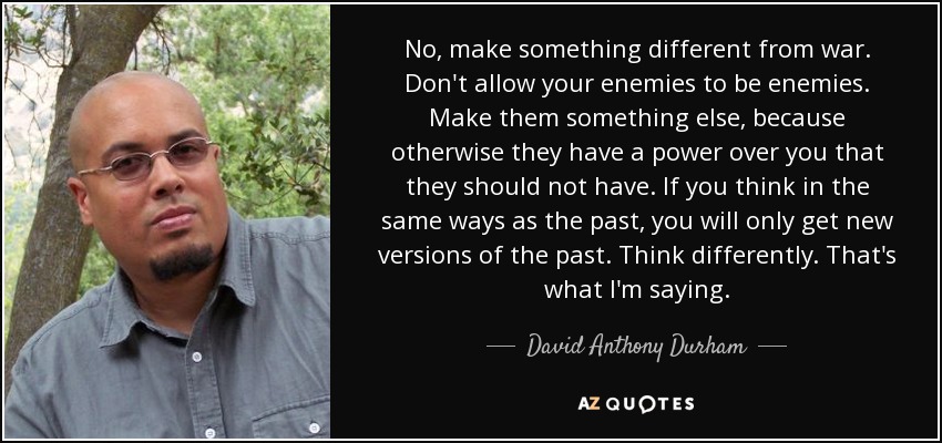 No, make something different from war. Don't allow your enemies to be enemies. Make them something else, because otherwise they have a power over you that they should not have. If you think in the same ways as the past, you will only get new versions of the past. Think differently. That's what I'm saying. - David Anthony Durham