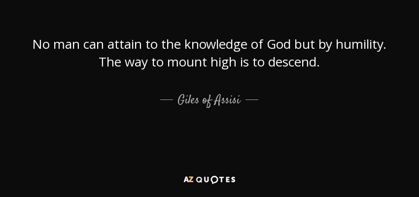 No man can attain to the knowledge of God but by humility. The way to mount high is to descend. - Giles of Assisi