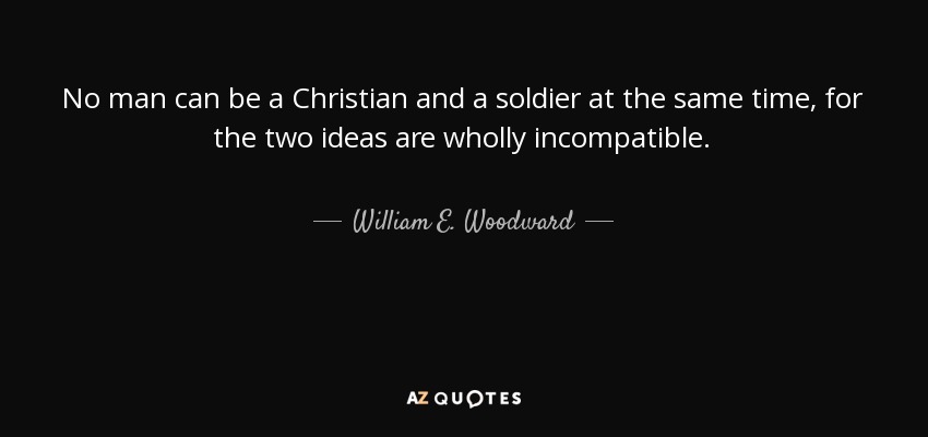 No man can be a Christian and a soldier at the same time, for the two ideas are wholly incompatible. - William E. Woodward