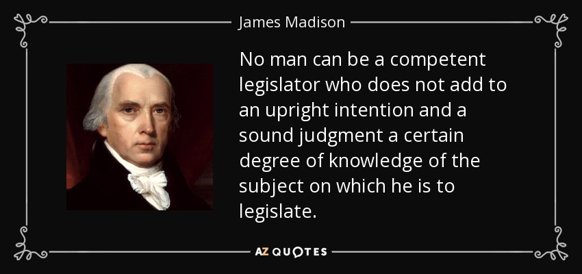 No man can be a competent legislator who does not add to an upright intention and a sound judgment a certain degree of knowledge of the subject on which he is to legislate. - James Madison