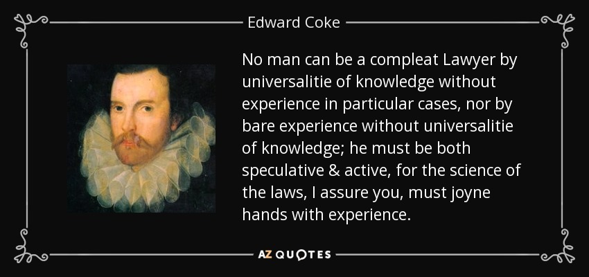 No man can be a compleat Lawyer by universalitie of knowledge without experience in particular cases, nor by bare experience without universalitie of knowledge; he must be both speculative & active, for the science of the laws, I assure you, must joyne hands with experience. - Edward Coke