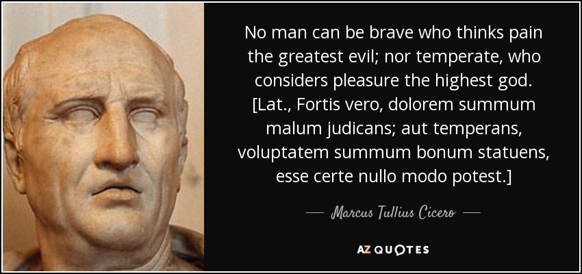 No man can be brave who thinks pain the greatest evil; nor temperate, who considers pleasure the highest god. [Lat., Fortis vero, dolorem summum malum judicans; aut temperans, voluptatem summum bonum statuens, esse certe nullo modo potest.] - Marcus Tullius Cicero