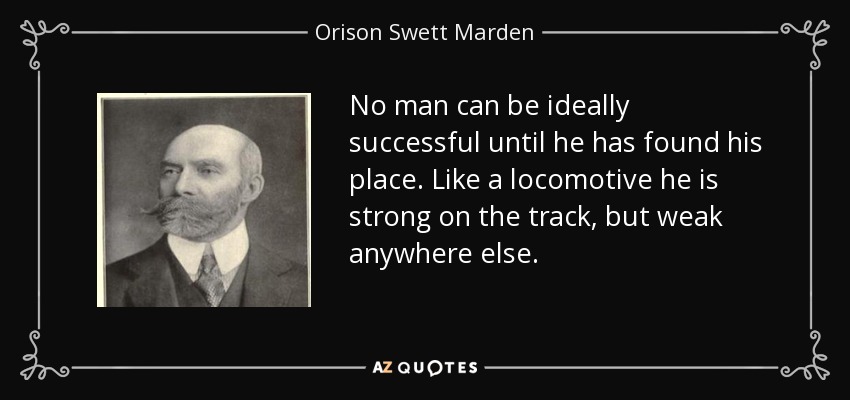 No man can be ideally successful until he has found his place. Like a locomotive he is strong on the track, but weak anywhere else. - Orison Swett Marden