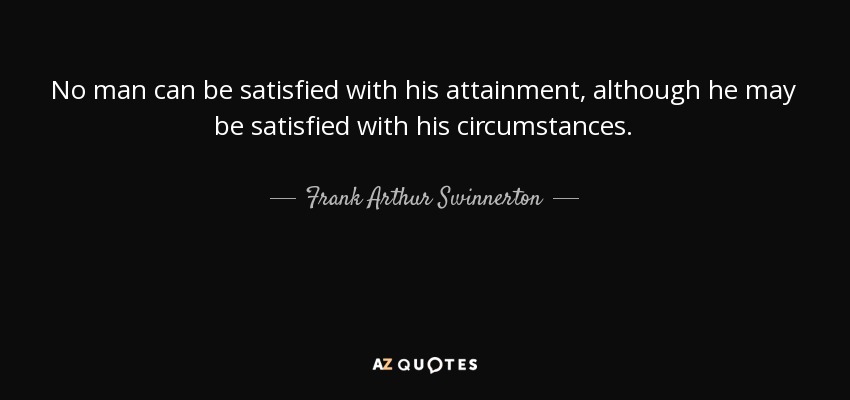 No man can be satisfied with his attainment, although he may be satisfied with his circumstances. - Frank Arthur Swinnerton