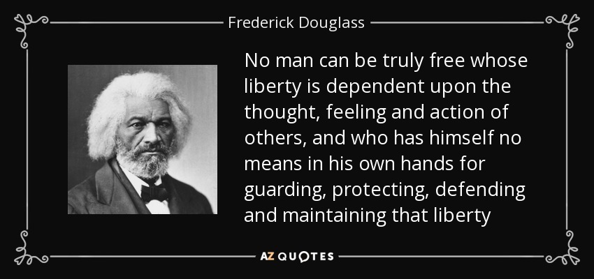 No man can be truly free whose liberty is dependent upon the thought, feeling and action of others, and who has himself no means in his own hands for guarding, protecting, defending and maintaining that liberty - Frederick Douglass