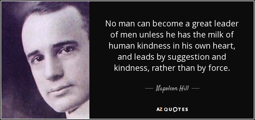 No man can become a great leader of men unless he has the milk of human kindness in his own heart, and leads by suggestion and kindness, rather than by force. - Napoleon Hill