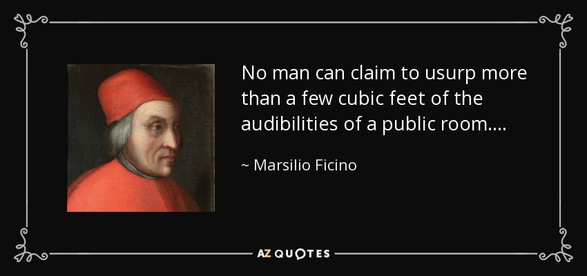 No man can claim to usurp more than a few cubic feet of the audibilities of a public room. . . . - Marsilio Ficino