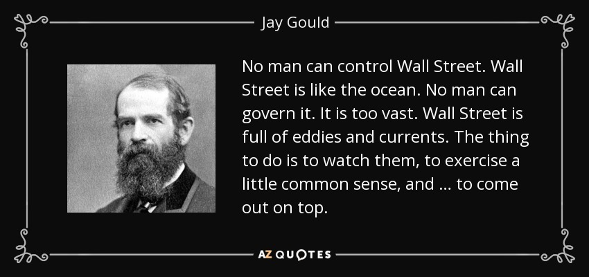 No man can control Wall Street. Wall Street is like the ocean. No man can govern it. It is too vast. Wall Street is full of eddies and currents. The thing to do is to watch them, to exercise a little common sense, and … to come out on top. - Jay Gould