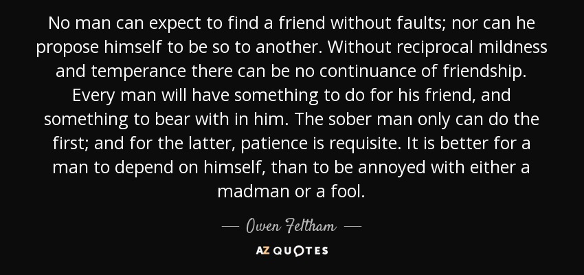 No man can expect to find a friend without faults; nor can he propose himself to be so to another. Without reciprocal mildness and temperance there can be no continuance of friendship. Every man will have something to do for his friend, and something to bear with in him. The sober man only can do the first; and for the latter, patience is requisite. It is better for a man to depend on himself, than to be annoyed with either a madman or a fool. - Owen Feltham