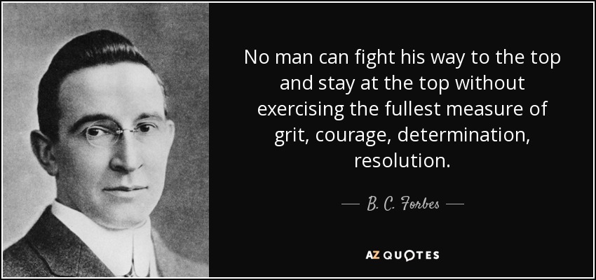 No man can fight his way to the top and stay at the top without exercising the fullest measure of grit, courage, determination, resolution. - B. C. Forbes