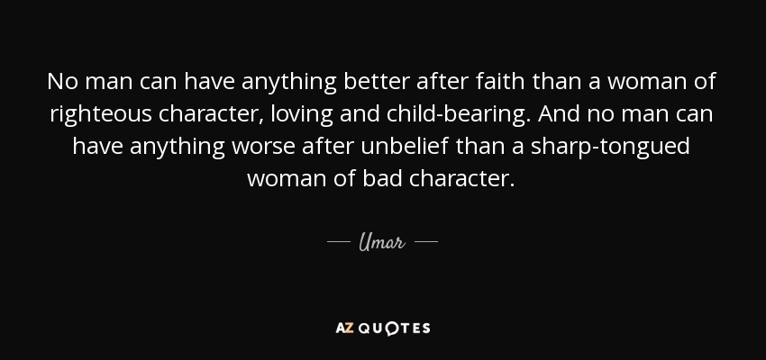 No man can have anything better after faith than a woman of righteous character, loving and child-bearing. And no man can have anything worse after unbelief than a sharp-tongued woman of bad character. - Umar