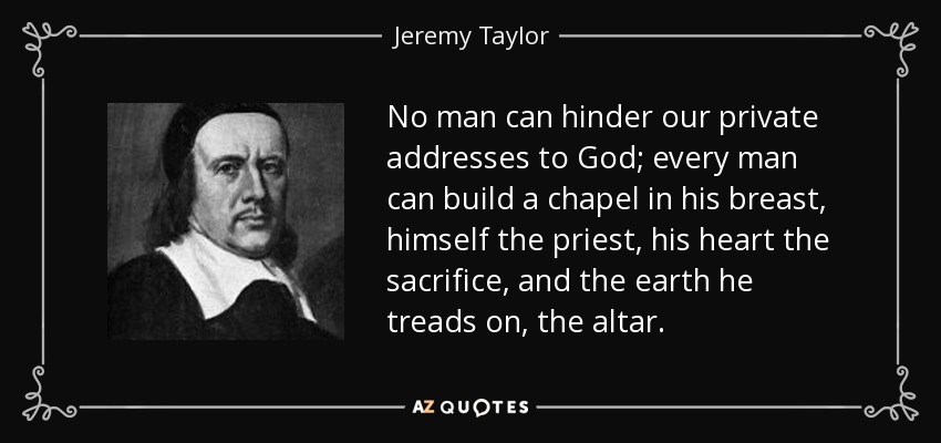 No man can hinder our private addresses to God; every man can build a chapel in his breast, himself the priest, his heart the sacrifice, and the earth he treads on, the altar. - Jeremy Taylor