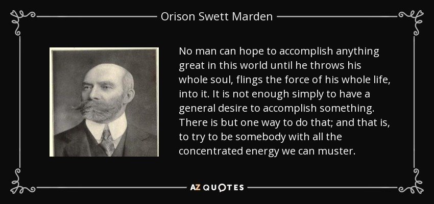 No man can hope to accomplish anything great in this world until he throws his whole soul, flings the force of his whole life, into it. It is not enough simply to have a general desire to accomplish something. There is but one way to do that; and that is, to try to be somebody with all the concentrated energy we can muster. - Orison Swett Marden