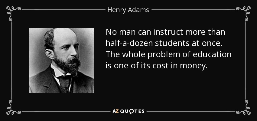 No man can instruct more than half-a-dozen students at once. The whole problem of education is one of its cost in money. - Henry Adams