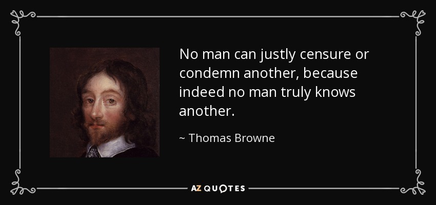 No man can justly censure or condemn another, because indeed no man truly knows another. - Thomas Browne