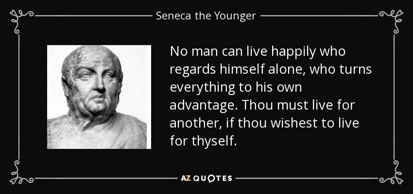 No man can live happily who regards himself alone, who turns everything to his own advantage. Thou must live for another, if thou wishest to live for thyself. - Seneca the Younger
