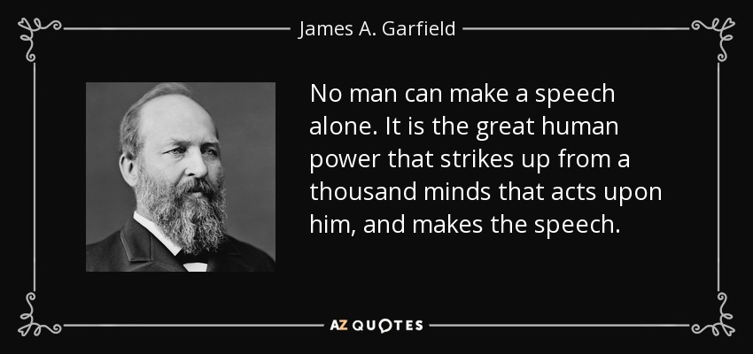 No man can make a speech alone. It is the great human power that strikes up from a thousand minds that acts upon him, and makes the speech. - James A. Garfield