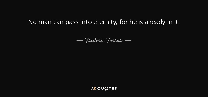 No man can pass into eternity, for he is already in it. - Frederic Farrar