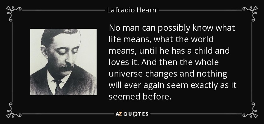 No man can possibly know what life means, what the world means, until he has a child and loves it. And then the whole universe changes and nothing will ever again seem exactly as it seemed before. - Lafcadio Hearn