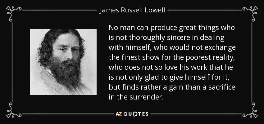 No man can produce great things who is not thoroughly sincere in dealing with himself, who would not exchange the finest show for the poorest reality, who does not so love his work that he is not only glad to give himself for it, but finds rather a gain than a sacrifice in the surrender. - James Russell Lowell