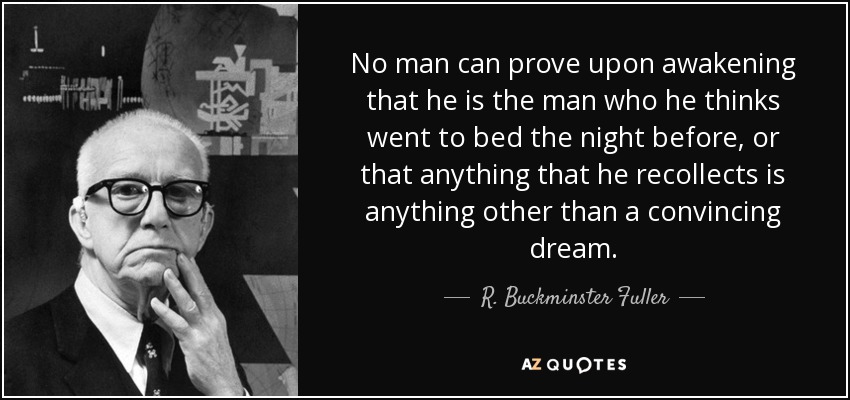 No man can prove upon awakening that he is the man who he thinks went to bed the night before, or that anything that he recollects is anything other than a convincing dream. - R. Buckminster Fuller