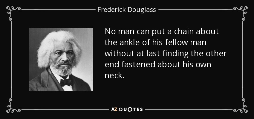 No man can put a chain about the ankle of his fellow man without at last finding the other end fastened about his own neck. - Frederick Douglass