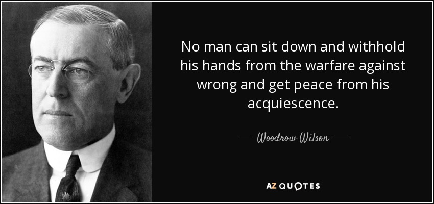 No man can sit down and withhold his hands from the warfare against wrong and get peace from his acquiescence. - Woodrow Wilson