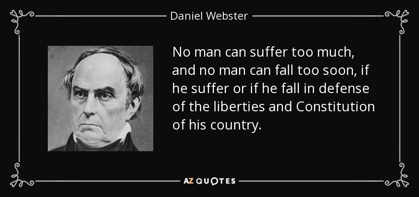 No man can suffer too much, and no man can fall too soon, if he suffer or if he fall in defense of the liberties and Constitution of his country. - Daniel Webster
