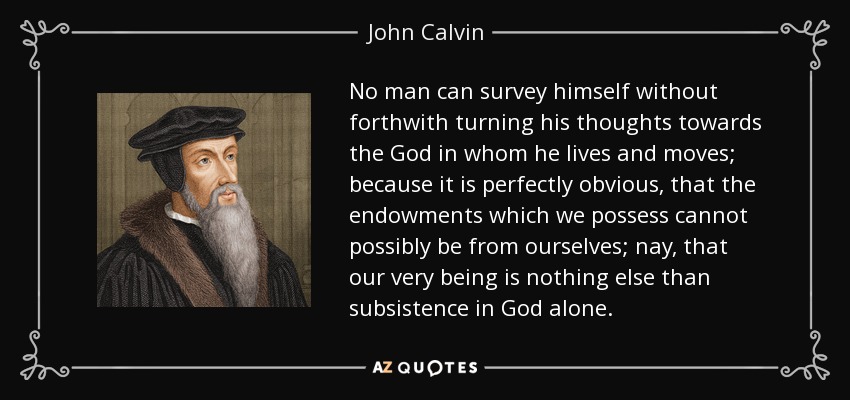 No man can survey himself without forthwith turning his thoughts towards the God in whom he lives and moves; because it is perfectly obvious, that the endowments which we possess cannot possibly be from ourselves; nay, that our very being is nothing else than subsistence in God alone. - John Calvin