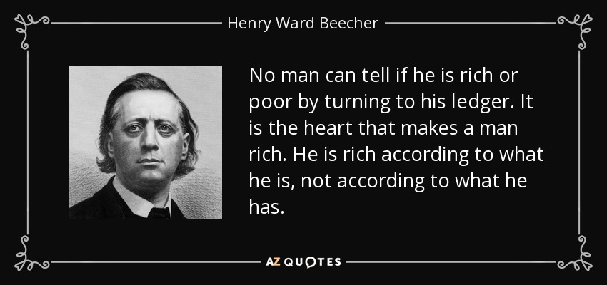 No man can tell if he is rich or poor by turning to his ledger. It is the heart that makes a man rich. He is rich according to what he is, not according to what he has. - Henry Ward Beecher