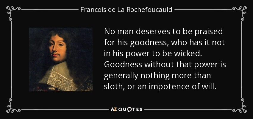 No man deserves to be praised for his goodness, who has it not in his power to be wicked. Goodness without that power is generally nothing more than sloth, or an impotence of will. - Francois de La Rochefoucauld