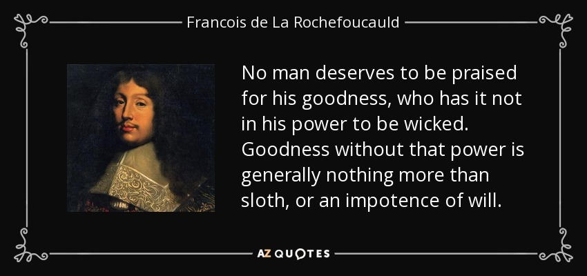 No man deserves to be praised for his goodness, who has it not in his power to be wicked. Goodness without that power is generally nothing more than sloth, or an impotence of will. - Francois de La Rochefoucauld