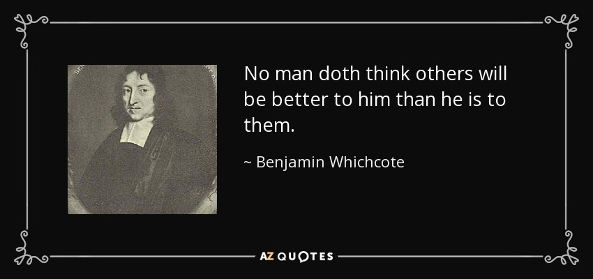 No man doth think others will be better to him than he is to them. - Benjamin Whichcote