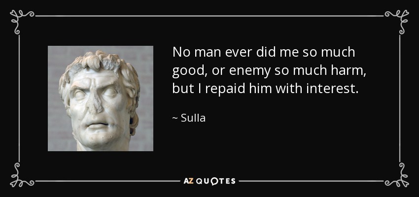 No man ever did me so much good, or enemy so much harm, but I repaid him with interest. - Sulla