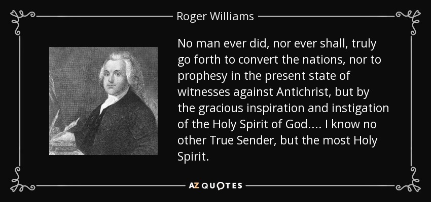 No man ever did, nor ever shall, truly go forth to convert the nations, nor to prophesy in the present state of witnesses against Antichrist, but by the gracious inspiration and instigation of the Holy Spirit of God.... I know no other True Sender, but the most Holy Spirit. - Roger Williams