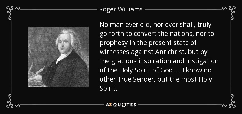 No man ever did, nor ever shall, truly go forth to convert the nations, nor to prophesy in the present state of witnesses against Antichrist, but by the gracious inspiration and instigation of the Holy Spirit of God.... I know no other True Sender, but the most Holy Spirit. - Roger Williams