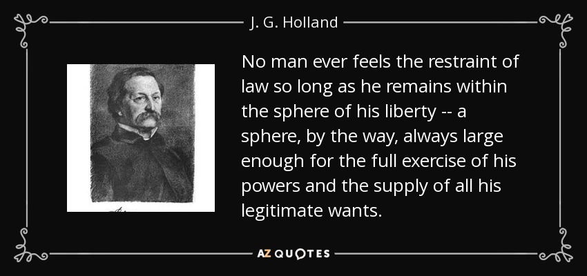 No man ever feels the restraint of law so long as he remains within the sphere of his liberty -- a sphere, by the way, always large enough for the full exercise of his powers and the supply of all his legitimate wants. - J. G. Holland